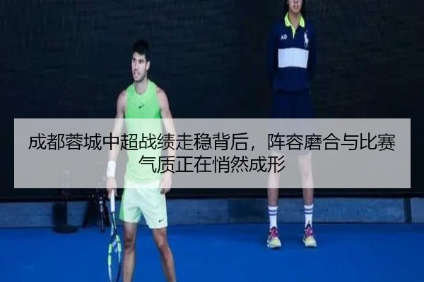 成都蓉城中超战绩走稳背后，阵容磨合与比赛气质正在悄然成形